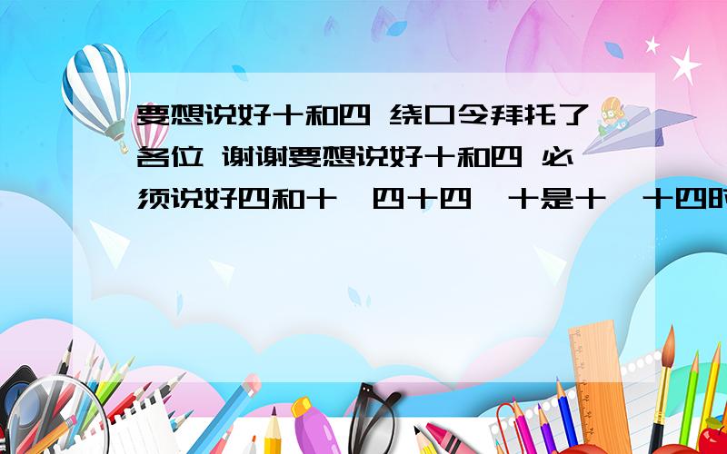 要想说好十和四 绕口令拜托了各位 谢谢要想说好十和四 必须说好四和十,四十四,十是十,十四时十四,四十是四.后面是什么?