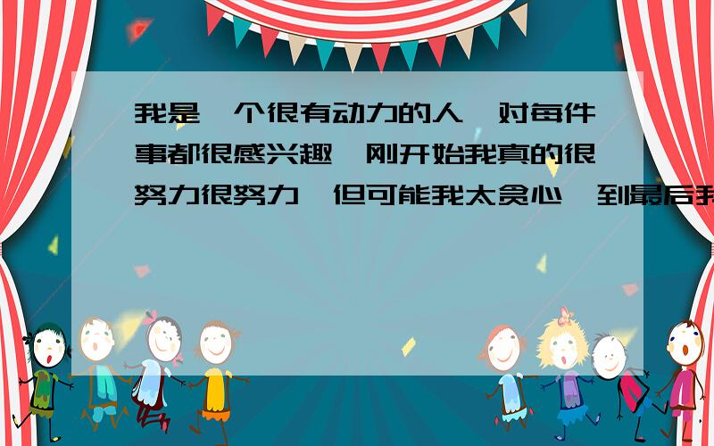 我是一个很有动力的人,对每件事都很感兴趣,刚开始我真的很努力很努力,但可能我太贪心,到最后我都是失我现在很想用音乐来发泄我的情感,所以我选择去学吉他,吉他也买了,最近我看了很多