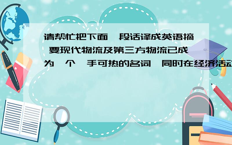 请帮忙把下面一段话译成英语摘 要现代物流及第三方物流已成为一个炙手可热的名词,同时在经济活动中也发挥着重要的作用.目前我国第三方物流还处于一个初级阶段,还存在很多问题,人们