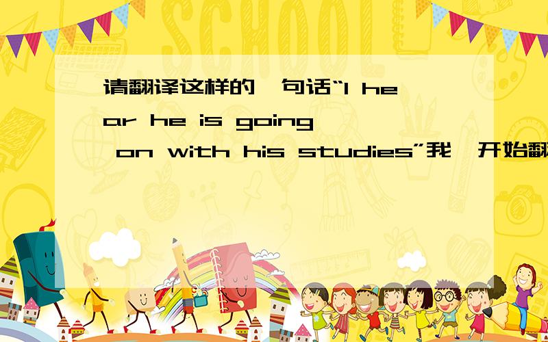 请翻译这样的一句话“I hear he is going on with his studies”我一开始翻译为“我听说他正在继续他的学习”后来疑惑为什么会有一个with. 然后我翻译为“我听说他正以他的学习继续”,觉得成分残