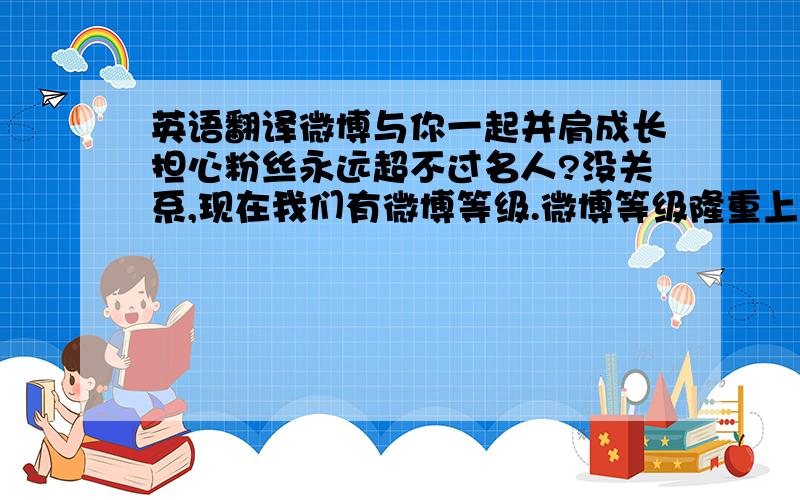 英语翻译微博与你一起并肩成长担心粉丝永远超不过名人?没关系,现在我们有微博等级.微博等级隆重上线.它是对用户“活跃程度”和“受欢迎程度”的综合衡量.只要持续发布自己的微博,努