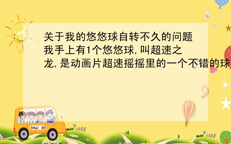 关于我的悠悠球自转不久的问题我手上有1个悠悠球,叫超速之龙,是动画片超速摇摇里的一个不错的球,是以前在香港买的,我最近拿出来玩,发现自转时间很短,才12秒.我该如何挽救呢?如果要清