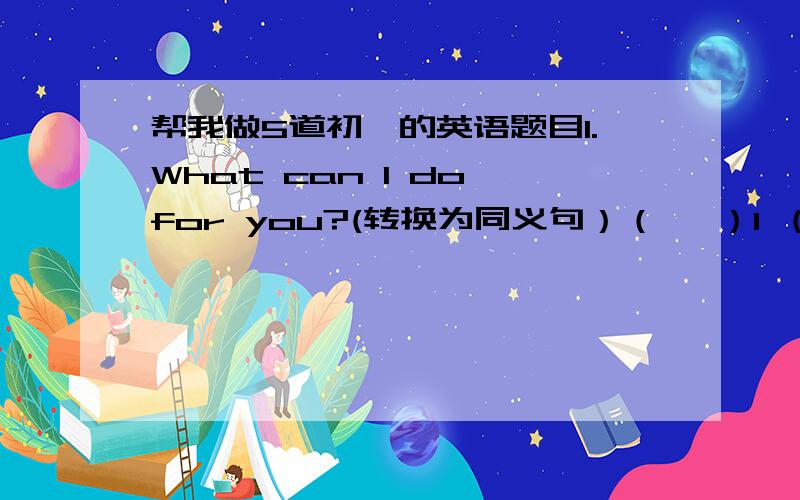 帮我做5道初一的英语题目1.What can I do for you?(转换为同义句）（   ）I （  ） you ?2.He'd like to drink coffee.(转换为同义句） He (  ) (  ) drink coffee.3.He has long curly hair.He (  )  (  )long curly hair.4.My mother is