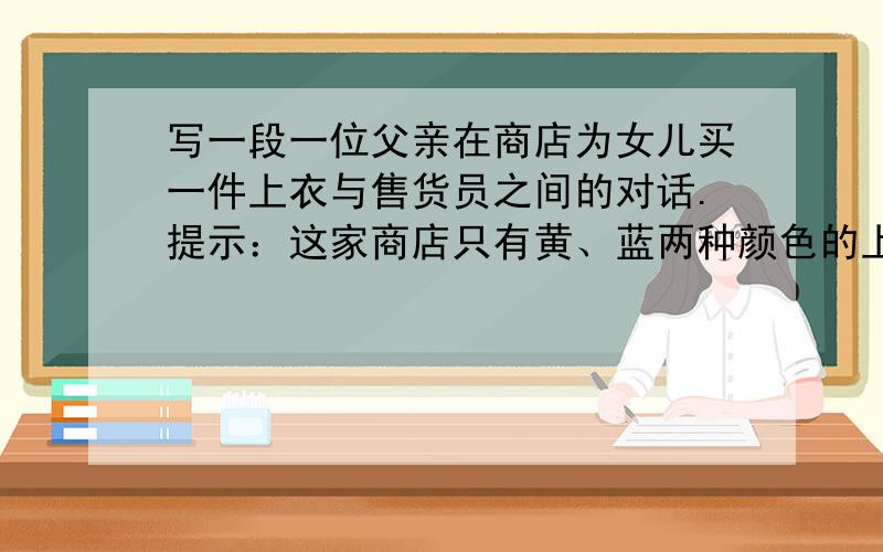 写一段一位父亲在商店为女儿买一件上衣与售货员之间的对话.提示：这家商店只有黄、蓝两种颜色的上衣,黄色上衣很贵,父亲没买,售货员推荐便宜的蓝色上衣,但女儿最喜欢黄颜色,于是父亲