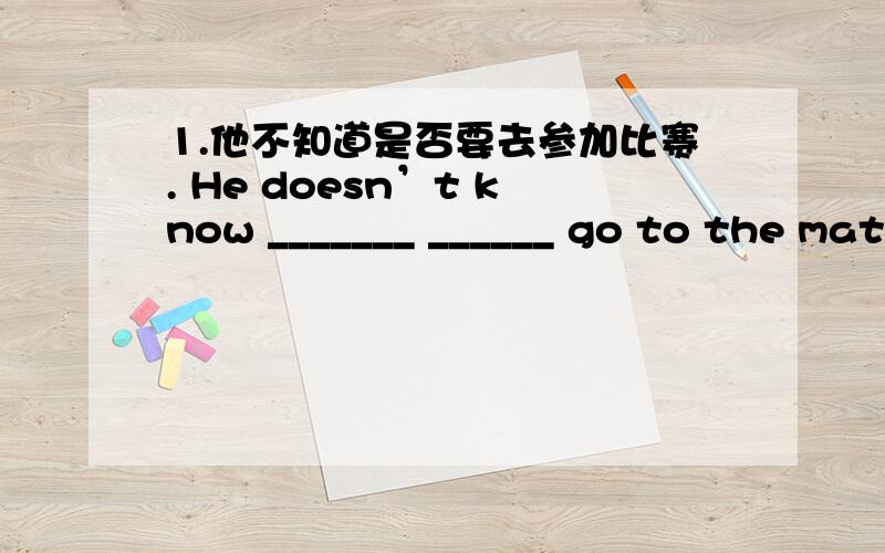 1.他不知道是否要去参加比赛. He doesn’t know _______ ______ go to the match _______ ______ . 2.杨先