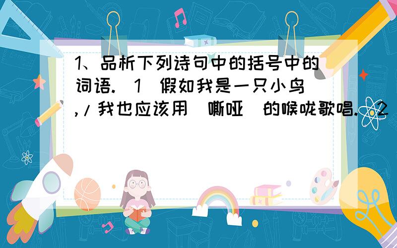 1、品析下列诗句中的括号中的词语.（1）假如我是一只小鸟,/我也应该用（嘶哑）的喉咙歌唱.（2）所有使我像草一样（颤抖）过的快乐或者好的思想,/都变成声音飞到四面八方去吧,/不管它