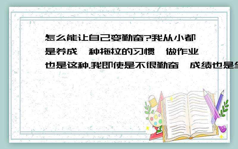 怎么能让自己变勤奋?我从小都是养成一种拖拉的习惯,做作业也是这种.我即使是不很勤奋,成绩也是全年级前50,现在到了初三,我想变勤奋,可是习惯依赖以前那种不劳而获的成绩了.怎么改过来