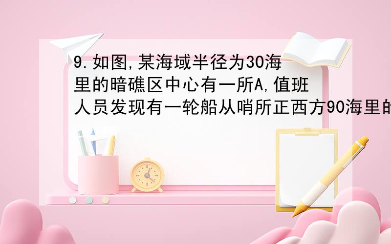 9.如图,某海域半径为30海里的暗礁区中心有一所A,值班人员发现有一轮船从哨所正西方90海里的B处向哨所驶来,哨所及时向轮船发出了危险信号,但轮船没有收到信号,又继续,前进15海里到达C处,