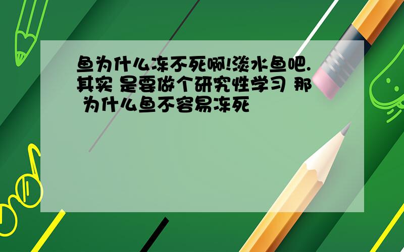 鱼为什么冻不死啊!淡水鱼吧.其实 是要做个研究性学习 那 为什么鱼不容易冻死