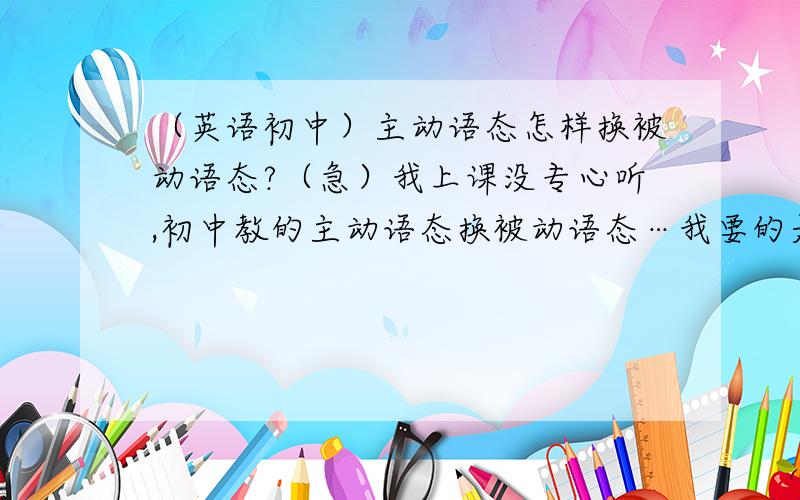 （英语初中）主动语态怎样换被动语态?（急）我上课没专心听,初中教的主动语态换被动语态…我要的是方法,不要复制!也不要太长.