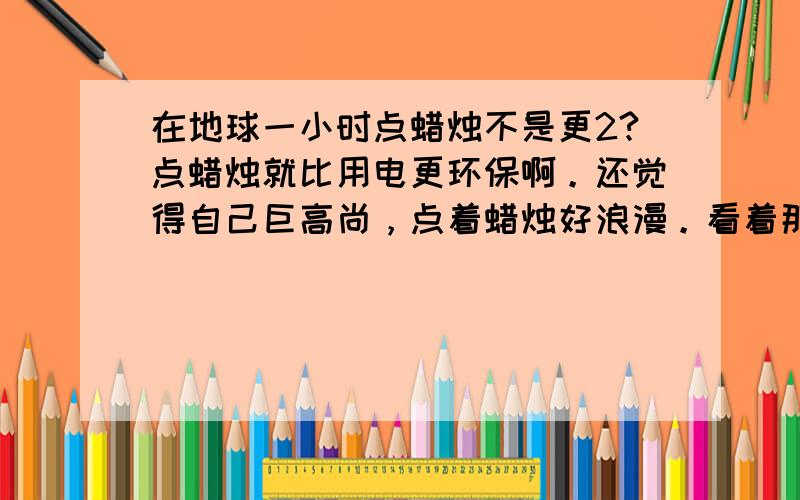 在地球一小时点蜡烛不是更2?点蜡烛就比用电更环保啊。还觉得自己巨高尚，点着蜡烛好浪漫。看着那群傻2就来火。形式主义。来就黑灯瞎火来实在的嘛。