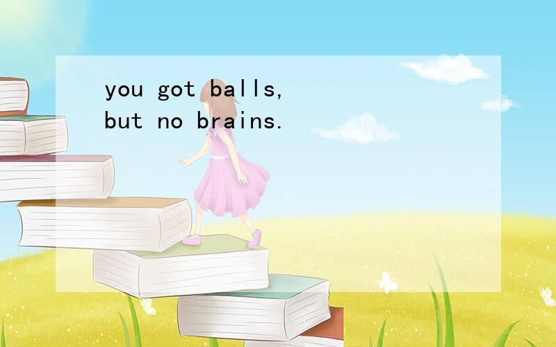 you got balls,but no brains.