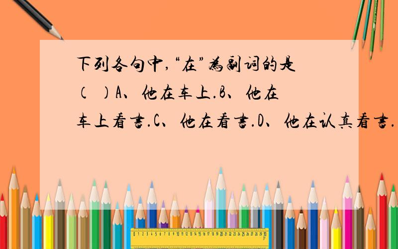 下列各句中,“在”为副词的是（ ）A、他在车上.B、他在车上看书.C、他在看书.D、他在认真看书.多选,请大虾指教,给出答案并分析原因,