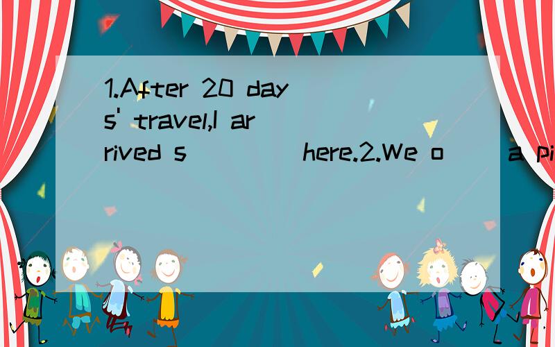 1.After 20 days' travel,I arrived s____ here.2.We o__ a picnic last Sunday.3.I'd like to s___ a snow globe collector's club.4.We have a large s____ of cabbages for the winter.5.The basket was made of b___.6.He listened to the report without c_____.7.