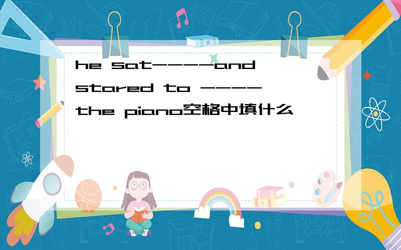 he sat----and stared to ----the piano空格中填什么