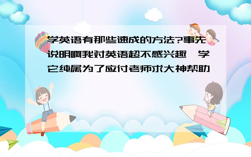 学英语有那些速成的方法?事先说明啊我对英语超不感兴趣,学它纯属为了应付老师求大神帮助