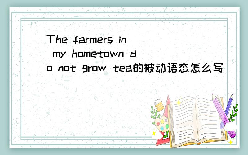 The farmers in my hometown do not grow tea的被动语态怎么写