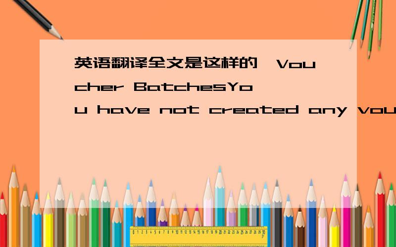 英语翻译全文是这样的,Voucher BatchesYou have not created any vouchers.Click the button below to create your first batch of vouchers.