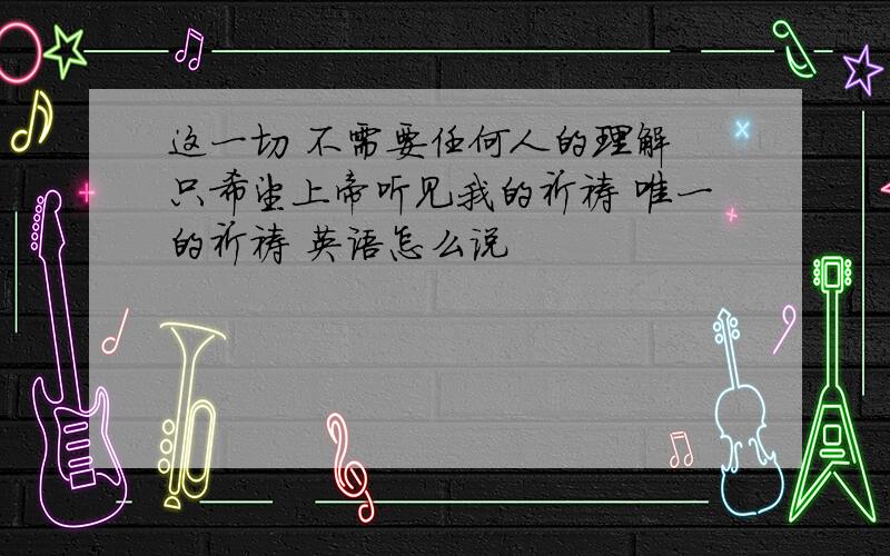 这一切 不需要任何人的理解 只希望上帝听见我的祈祷 唯一的祈祷 英语怎么说