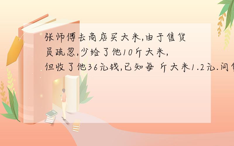 张师傅去商店买大米,由于售货员疏忽,少给了他10斤大米,但收了他36元钱,已知每 斤大米1.2元.问售货员给了张师傅多少斤大米?