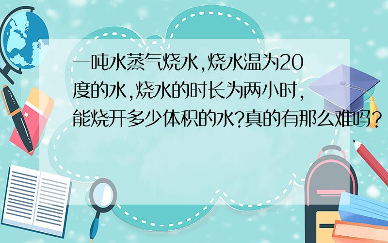 一吨水蒸气烧水,烧水温为20度的水,烧水的时长为两小时,能烧开多少体积的水?真的有那么难吗？