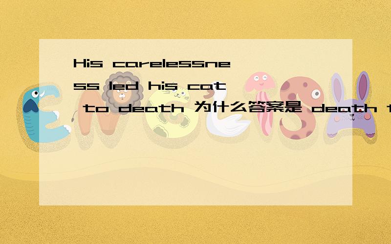 His carelessness led his cat to death 为什么答案是 death to后面不加动词吗?