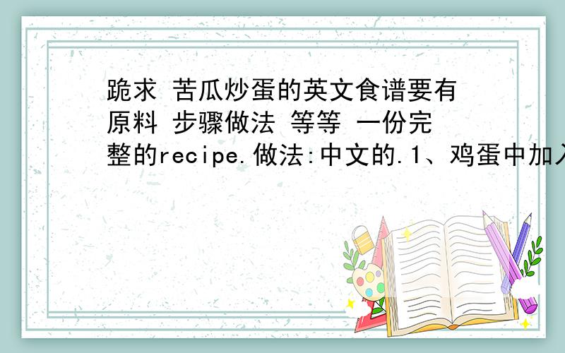 跪求 苦瓜炒蛋的英文食谱要有原料 步骤做法 等等 一份完整的recipe.做法:中文的.1、鸡蛋中加入盐、糖、料酒、鸡精充分打成蛋液；2、苦瓜洗净切片,用盐腌制10分钟,使苦瓜出水后,再挤压苦