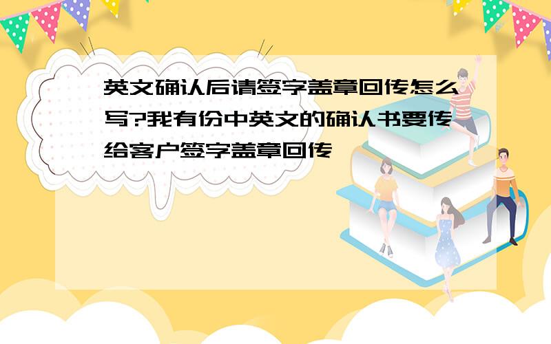 英文确认后请签字盖章回传怎么写?我有份中英文的确认书要传给客户签字盖章回传,