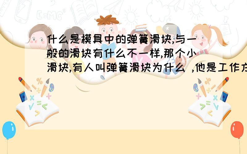 什么是模具中的弹簧滑块,与一般的滑块有什么不一样,那个小滑块,有人叫弹簧滑块为什么 ,他是工作方式是怎么样的,最好有图,能请楚的讲一下最好,弹簧滑块,是怎么复位的,一般的滑块,有斜