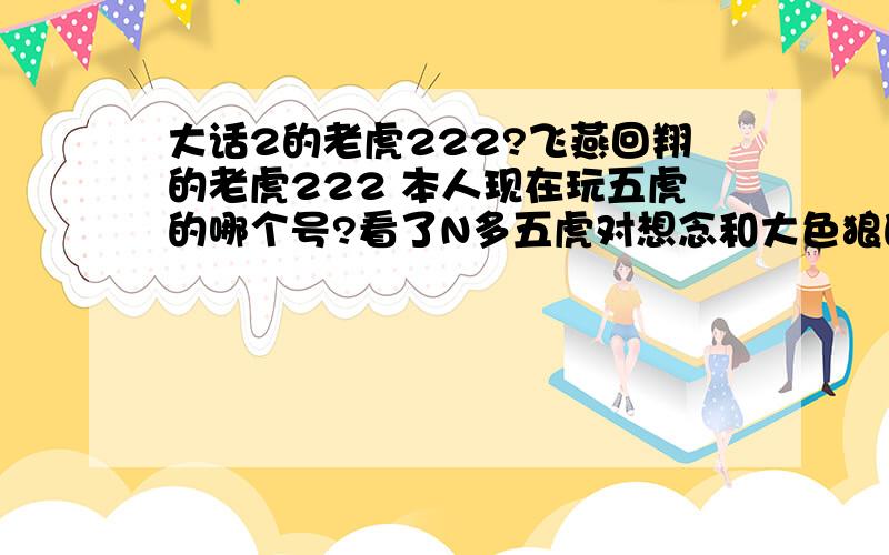 大话2的老虎222?飞燕回翔的老虎222 本人现在玩五虎的哪个号?看了N多五虎对想念和大色狼的,也没占多大优势,输赢差不多.还有为什么五虎和想念杀的时候都有7剑的参与.为什么不全是5个五虎