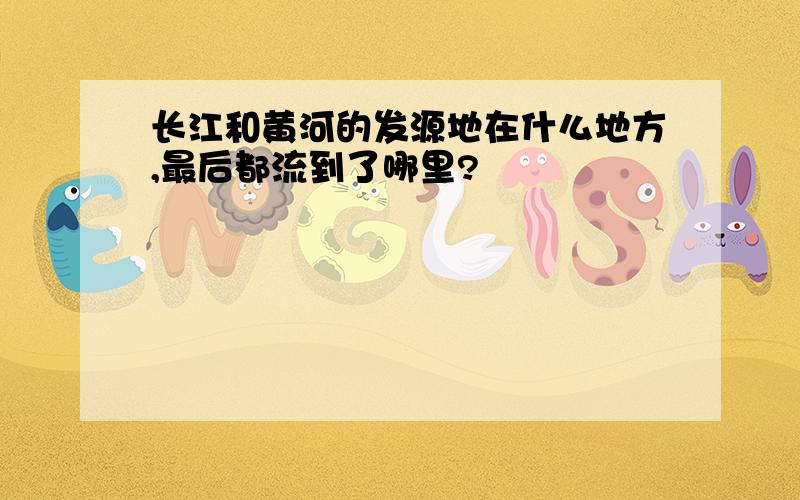 长江和黄河的发源地在什么地方,最后都流到了哪里?