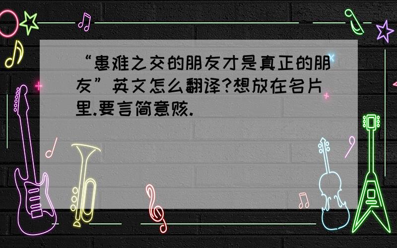 “患难之交的朋友才是真正的朋友”英文怎么翻译?想放在名片里.要言简意赅.