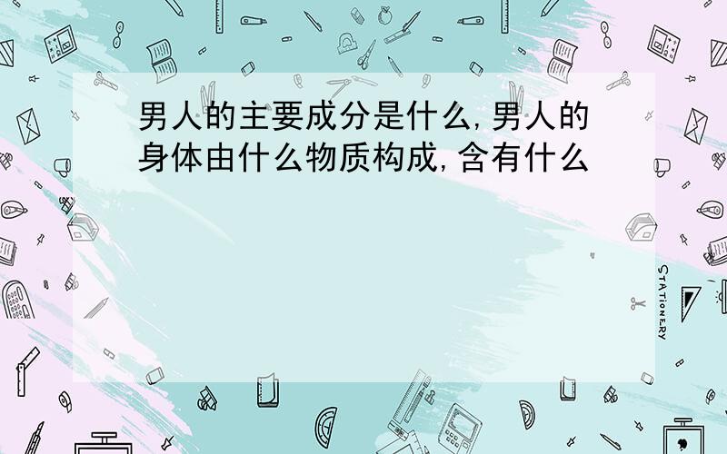 男人的主要成分是什么,男人的身体由什么物质构成,含有什么