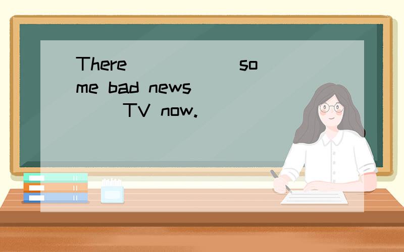 There _____ some bad news ____ TV now.