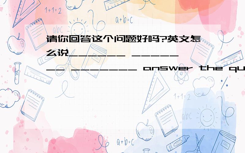 请你回答这个问题好吗?英文怎么说______ _______ _______ answer the question?