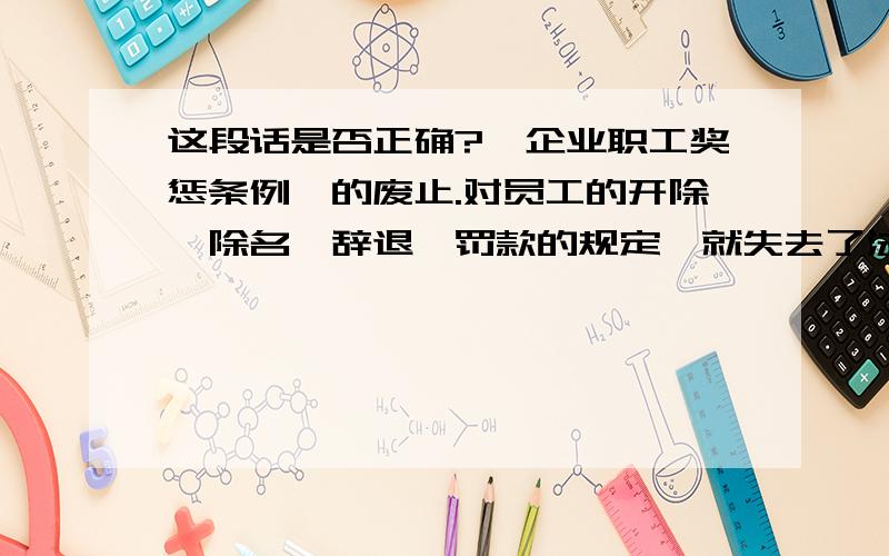 这段话是否正确?《企业职工奖惩条例》的废止.对员工的开除、除名、辞退、罚款的规定,就失去了法律依据,失去了法律效力,应当属于无效行为.原告规章制度中还有上述规定,则属于规章制度