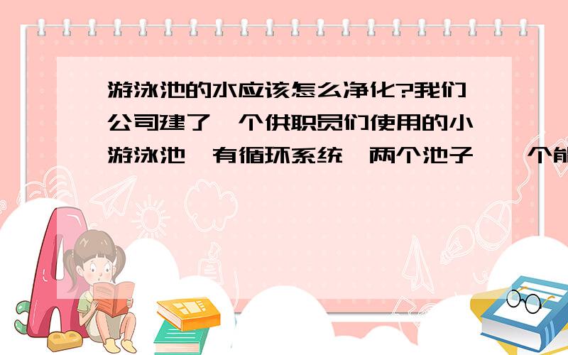 游泳池的水应该怎么净化?我们公司建了一个供职员们使用的小游泳池,有循环系统,两个池子,一个能放满100吨左右的水,一个能放满130吨左右的水,因为我们放的不是自来水,是深井水,所有水很