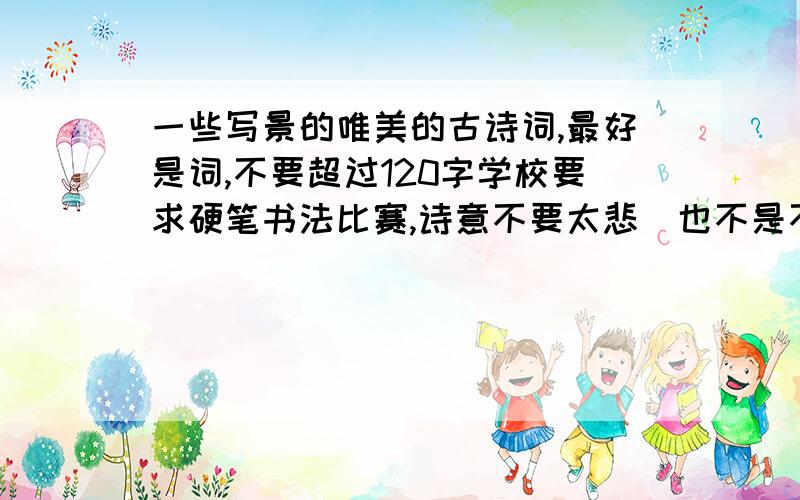 一些写景的唯美的古诗词,最好是词,不要超过120字学校要求硬笔书法比赛,诗意不要太悲（也不是不可以）,最好是淡淡的恬静的感觉.最好是词,古诗也可以,不超过120