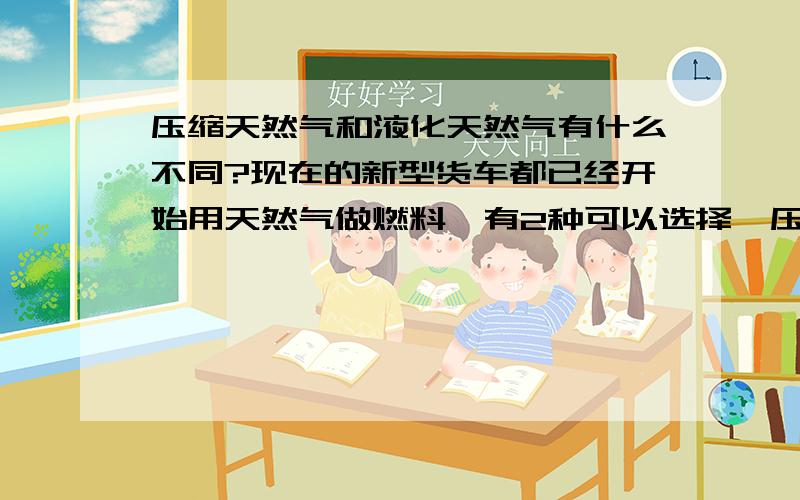 压缩天然气和液化天然气有什么不同?现在的新型货车都已经开始用天然气做燃料,有2种可以选择,压缩和液化的,不知道哪一种更合适