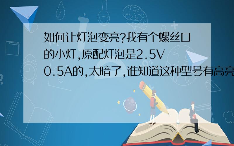 如何让灯泡变亮?我有个螺丝口的小灯,原配灯泡是2.5V 0.5A的,太暗了,谁知道这种型号有高亮的灯泡吗?还想问一下,这种灯我可以插2.5V以上的灯泡吗?是V越高越亮呢?还是A越高越亮?