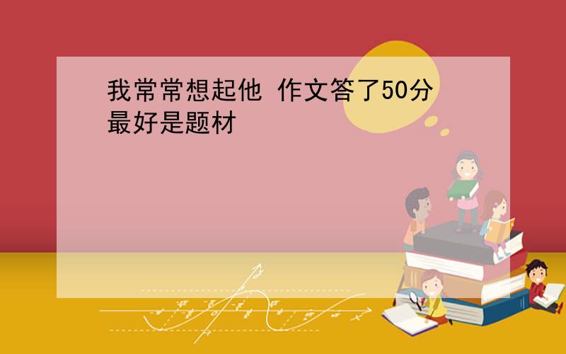 我常常想起他 作文答了50分最好是题材