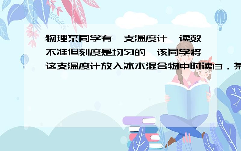 物理某同学有一支温度计,读数不准但刻度是均匀的,该同学将这支温度计放入冰水混合物中时读13．某同学有一支温度计,读数不准但刻度是均匀的,该同学将这支温度计放入冰水混合物中时读