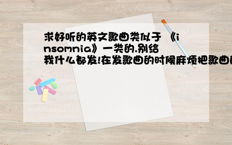 求好听的英文歌曲类似于 《insomnia》一类的.别给我什么都发!在发歌曲的时候麻烦把歌曲的名字用书名号《》给圈定起来 看清楚!歌曲贵精不贵多!歌曲贵精不贵多!歌曲贵精不贵多!歌曲贵精不