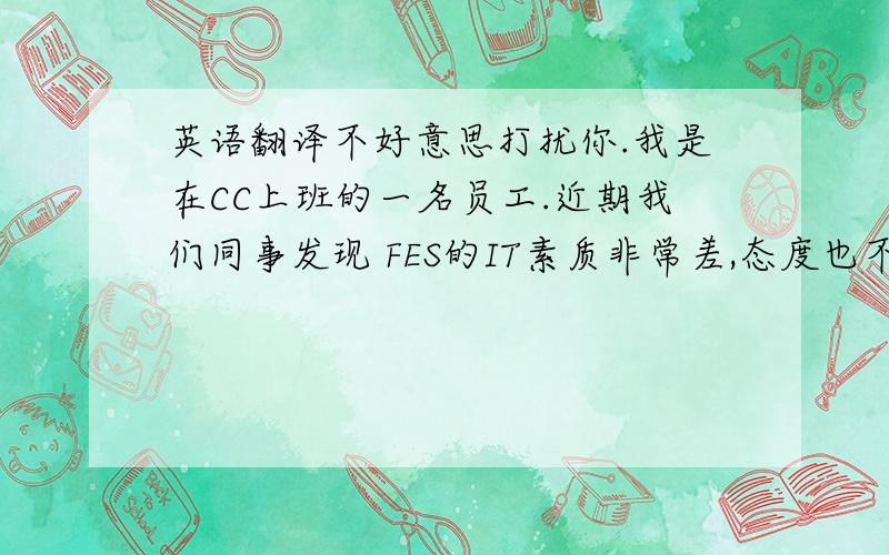 英语翻译不好意思打扰你.我是在CC上班的一名员工.近期我们同事发现 FES的IT素质非常差,态度也不好.造成了对我们的工作有一定的影响.况且我们知道FES的IT经常性向vendor要回扣.还经常给vendor