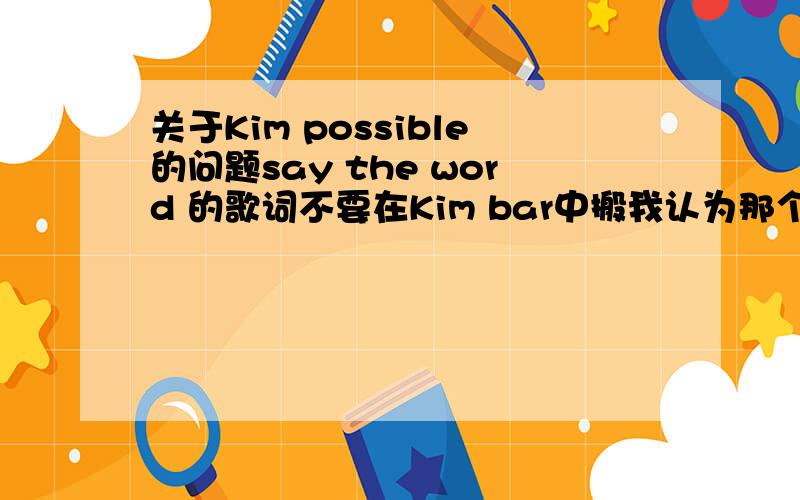 关于Kim possible的问题say the word 的歌词不要在Kim bar中搬我认为那个不对!