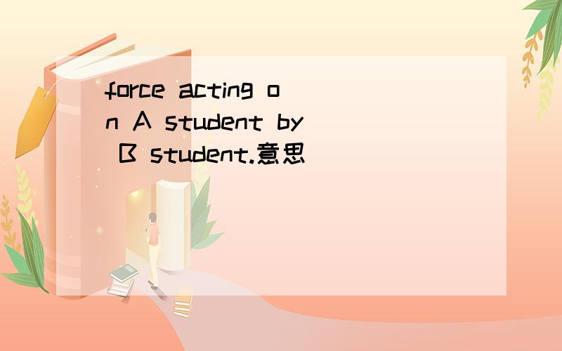 force acting on A student by B student.意思