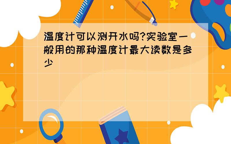 温度计可以测开水吗?实验室一般用的那种温度计最大读数是多少