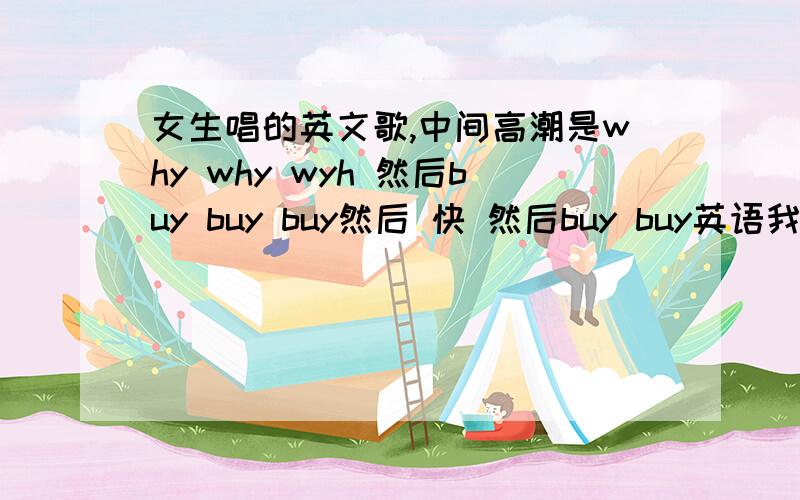 女生唱的英文歌,中间高潮是why why wyh 然后buy buy buy然后 快 然后buy buy英语我不行,开头是叮叮叮的