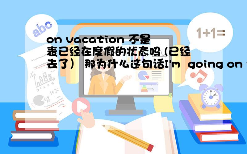 on vacation 不是表已经在度假的状态吗 (已经去了） 那为什么这句话I'm  going on vacation  tomorrow ?  They r going to hangzhou  on  vacation?