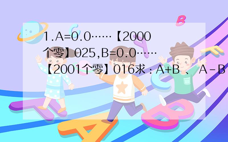 1.A=0.0……【2000个零】025,B=0.0……【2001个零】016求：A+B 、 A-B 、 AXB 、 A\B2.方程3X—25=20的解是多少?想一想,X为哪些自然数时,3X—25的值小于20呢?3.算式中每个符号表示一个数.若△+△+△+△+△+